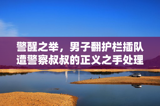 警醒之举，男子翻护栏插队遭警察叔叔的正义之手处理