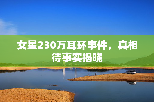 女星230万耳环事件，真相待事实揭晓