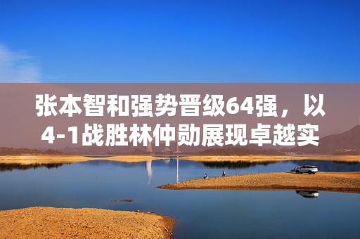 张本智和强势晋级64强，以4-1战胜林仲勋展现卓越实力