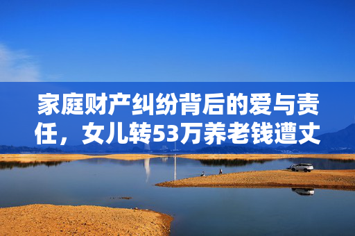 家庭财产纠纷背后的爱与责任，女儿转53万养老钱遭丈夫起诉