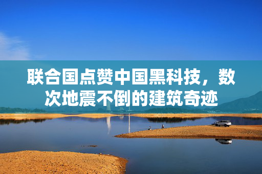 联合国点赞中国黑科技，数次地震不倒的建筑奇迹
