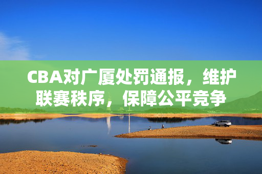 CBA对广厦处罚通报，维护联赛秩序，保障公平竞争