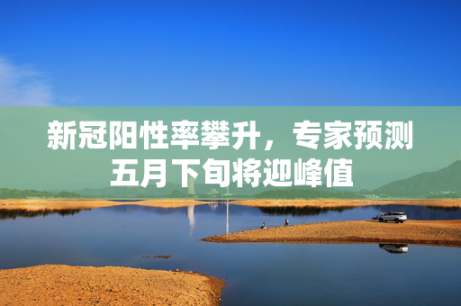 新冠阳性率攀升，专家预测五月下旬将迎峰值