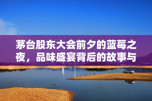 茅台股东大会前夕的蓝莓之夜，品味盛宴背后的故事与展望