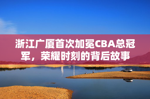 浙江广厦首次加冕CBA总冠军，荣耀时刻的背后故事