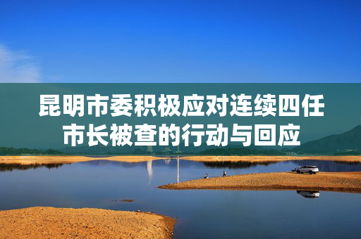 昆明市委积极应对连续四任市长被查的行动与回应