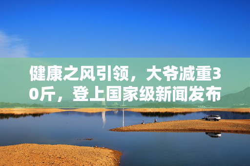健康之风引领，大爷减重30斤，登上国家级新闻发布会
