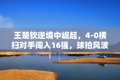 王楚钦逆境中崛起，4-0横扫对手闯入16强，球拍风波后的勇毅之路