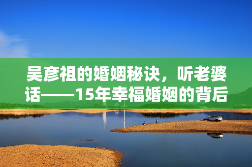 吴彦祖的婚姻秘诀，听老婆话——15年幸福婚姻的背后故事