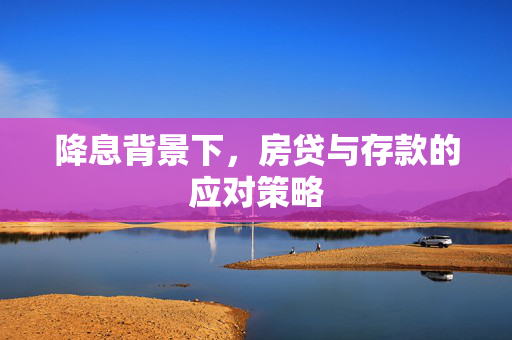 降息背景下，房贷与存款的应对策略