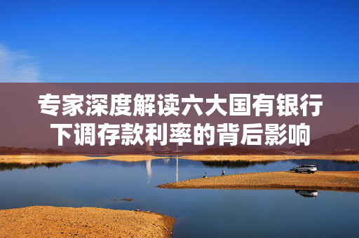 专家深度解读六大国有银行下调存款利率的背后影响