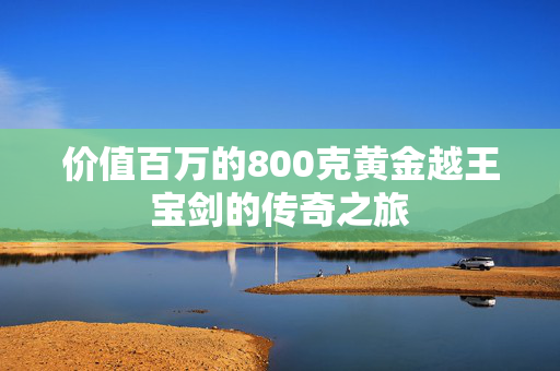 价值百万的800克黄金越王宝剑的传奇之旅