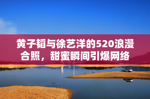 黄子韬与徐艺洋的520浪漫合照，甜蜜瞬间引爆网络