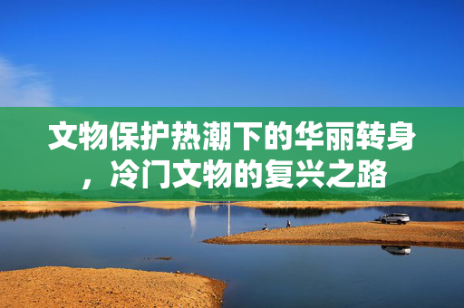 文物保护热潮下的华丽转身，冷门文物的复兴之路