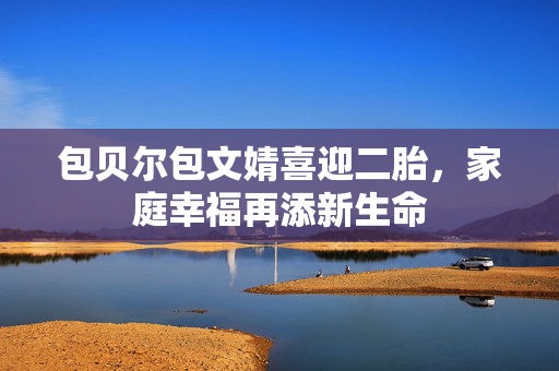 包贝尔包文婧喜迎二胎，家庭幸福再添新生命