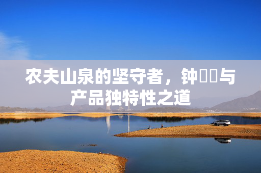 农夫山泉的坚守者，钟睒睒与产品独特性之道
