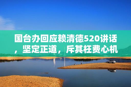 国台办回应赖清德520讲话，坚定正道，斥其枉费心机