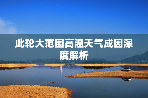 此轮大范围高温天气成因深度解析