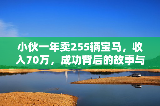 小伙一年卖255辆宝马，收入70万，成功背后的故事与启示
