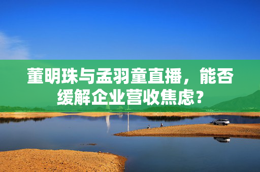董明珠与孟羽童直播，能否缓解企业营收焦虑？