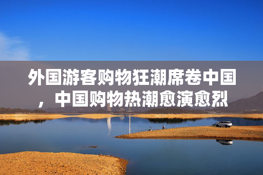 外国游客购物狂潮席卷中国，中国购物热潮愈演愈烈