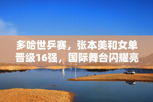 多哈世乒赛，张本美和女单晋级16强，国际舞台闪耀亮相