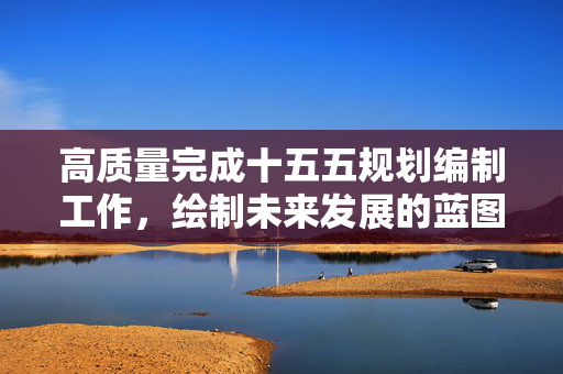 高质量完成十五五规划编制工作，绘制未来发展的蓝图