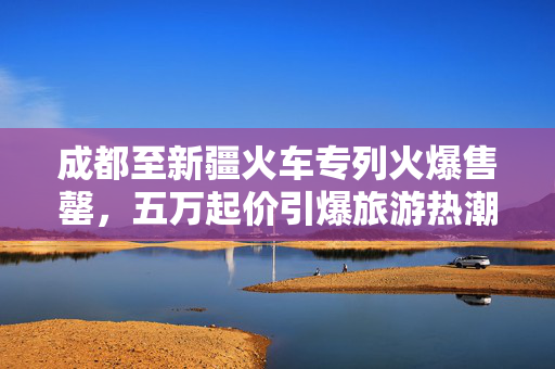 成都至新疆火车专列火爆售罄，五万起价引爆旅游热潮