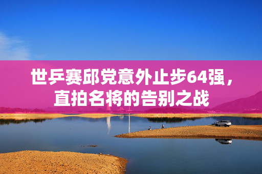 世乒赛邱党意外止步64强，直拍名将的告别之战