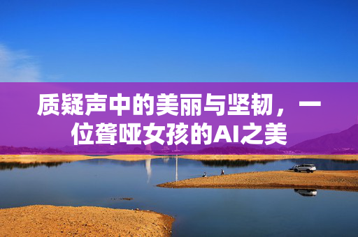 质疑声中的美丽与坚韧，一位聋哑女孩的AI之美