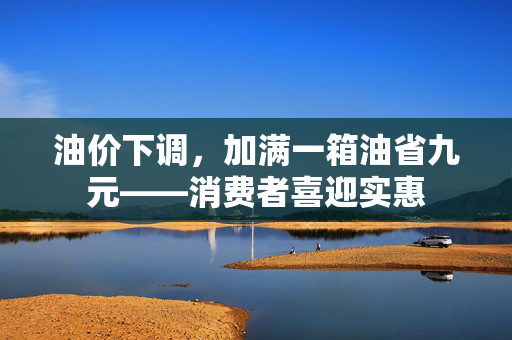 油价下调，加满一箱油省九元——消费者喜迎实惠