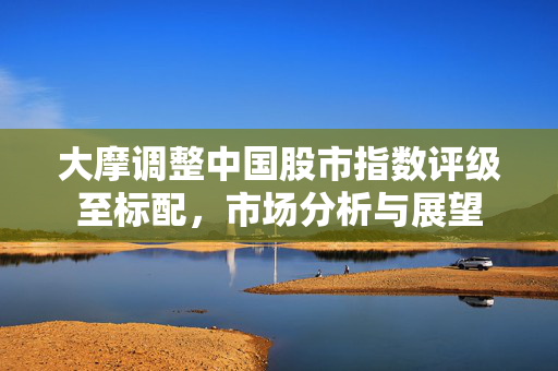 大摩调整中国股市指数评级至标配，市场分析与展望
