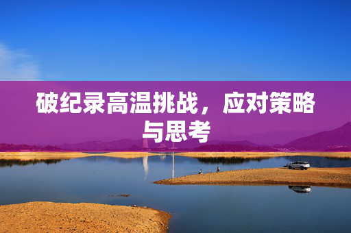 破纪录高温挑战，应对策略与思考