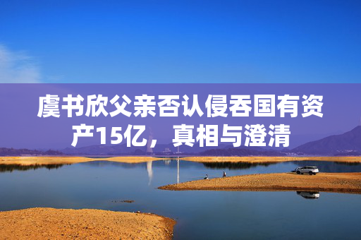 虞书欣父亲否认侵吞国有资产15亿，真相与澄清