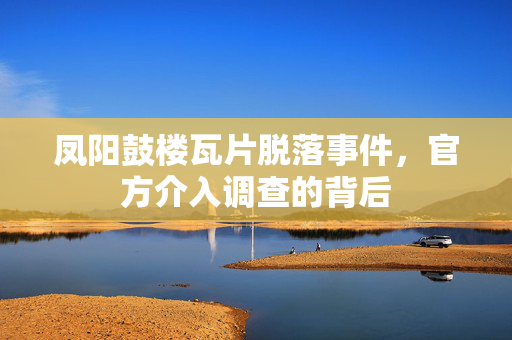 凤阳鼓楼瓦片脱落事件，官方介入调查的背后