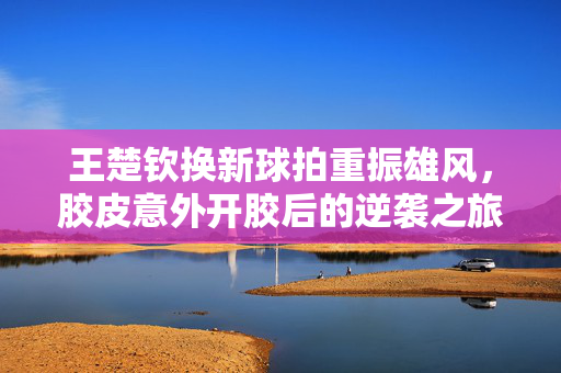 王楚钦换新球拍重振雄风，胶皮意外开胶后的逆袭之旅