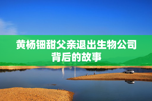 黄杨钿甜父亲退出生物公司背后的故事