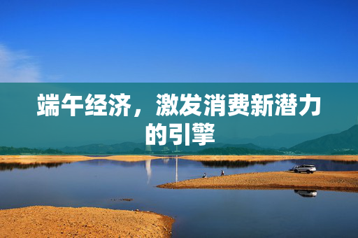 端午经济，激发消费新潜力的引擎