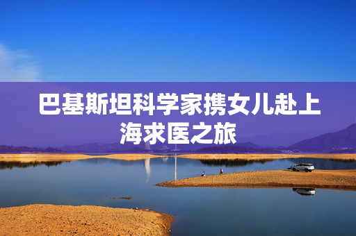巴基斯坦科学家携女儿赴上海求医之旅
