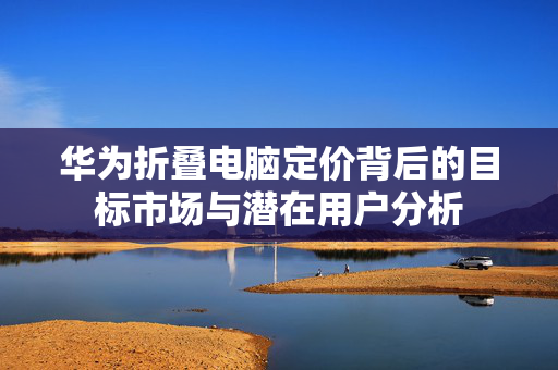 华为折叠电脑定价背后的目标市场与潜在用户分析
