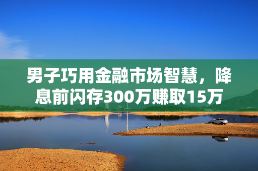 男子巧用金融市场智慧，降息前闪存300万赚取15万
