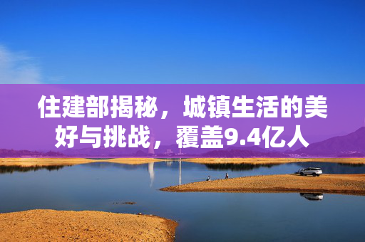 住建部揭秘，城镇生活的美好与挑战，覆盖9.4亿人