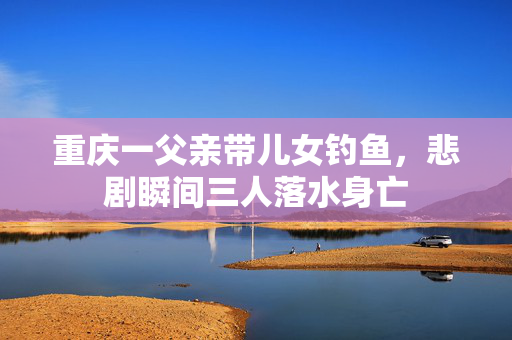 重庆一父亲带儿女钓鱼，悲剧瞬间三人落水身亡