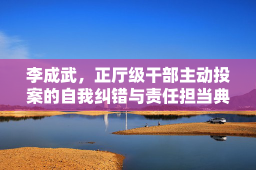 李成武，正厅级干部主动投案的自我纠错与责任担当典范