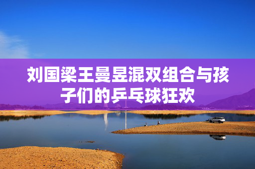 刘国梁王曼昱混双组合与孩子们的乒乓球狂欢