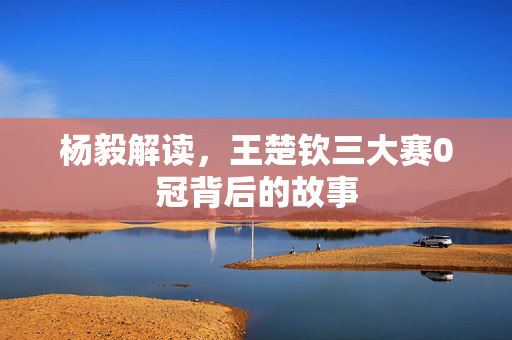 杨毅解读，王楚钦三大赛0冠背后的故事