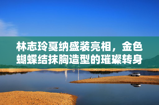 林志玲戛纳盛装亮相，金色蝴蝶结抹胸造型的璀璨转身