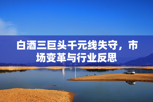 白酒三巨头千元线失守，市场变革与行业反思