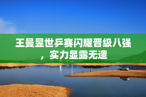 王曼昱世乒赛闪耀晋级八强，实力显露无遗
