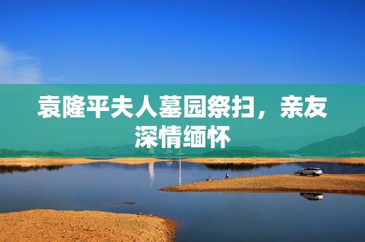 袁隆平夫人墓园祭扫，亲友深情缅怀